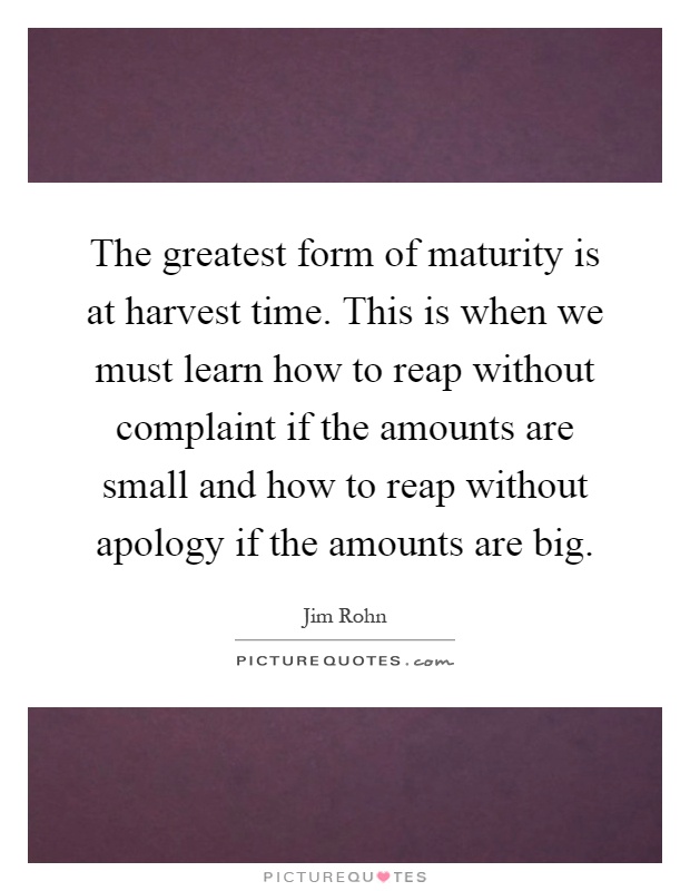 The greatest form of maturity is at harvest time. This is when we must learn how to reap without complaint if the amounts are small and how to reap without apology if the amounts are big Picture Quote #1