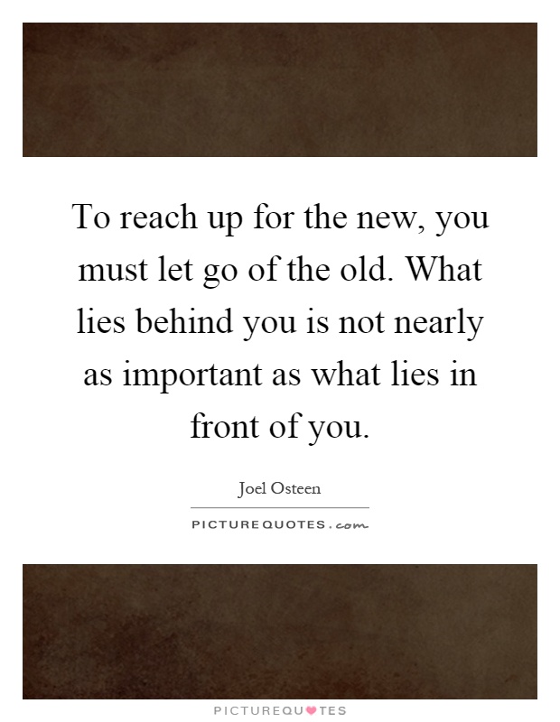 To reach up for the new, you must let go of the old. What lies behind you is not nearly as important as what lies in front of you Picture Quote #1