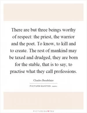 There are but three beings worthy of respect: the priest, the warrior and the poet. To know, to kill and to create. The rest of mankind may be taxed and drudged, they are born for the stable, that is to say, to practise what they call professions Picture Quote #1