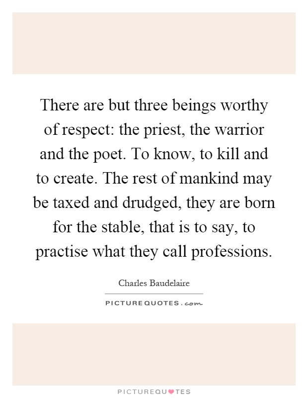 There are but three beings worthy of respect: the priest, the warrior and the poet. To know, to kill and to create. The rest of mankind may be taxed and drudged, they are born for the stable, that is to say, to practise what they call professions Picture Quote #1