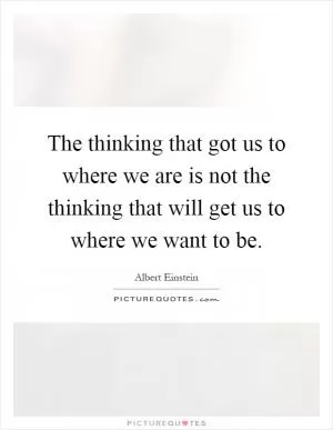The thinking that got us to where we are is not the thinking that will get us to where we want to be Picture Quote #1