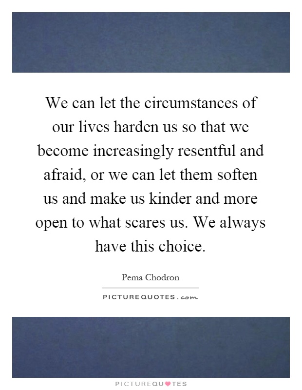 We can let the circumstances of our lives harden us so that we become increasingly resentful and afraid, or we can let them soften us and make us kinder and more open to what scares us. We always have this choice Picture Quote #1