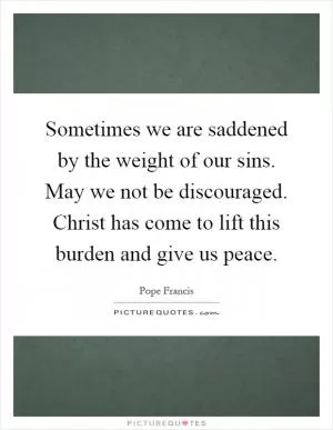 Sometimes we are saddened by the weight of our sins. May we not be discouraged. Christ has come to lift this burden and give us peace Picture Quote #1