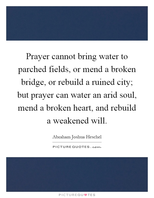 Prayer cannot bring water to parched fields, or mend a broken bridge, or rebuild a ruined city; but prayer can water an arid soul, mend a broken heart, and rebuild a weakened will Picture Quote #1