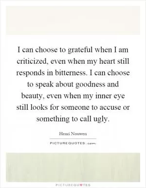 I can choose to grateful when I am criticized, even when my heart still responds in bitterness. I can choose to speak about goodness and beauty, even when my inner eye still looks for someone to accuse or something to call ugly Picture Quote #1
