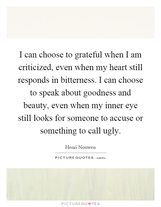 I can choose to grateful when I am criticized, even when my heart still responds in bitterness. I can choose to speak about goodness and beauty, even when my inner eye still looks for someone to accuse or something to call ugly Picture Quote #1