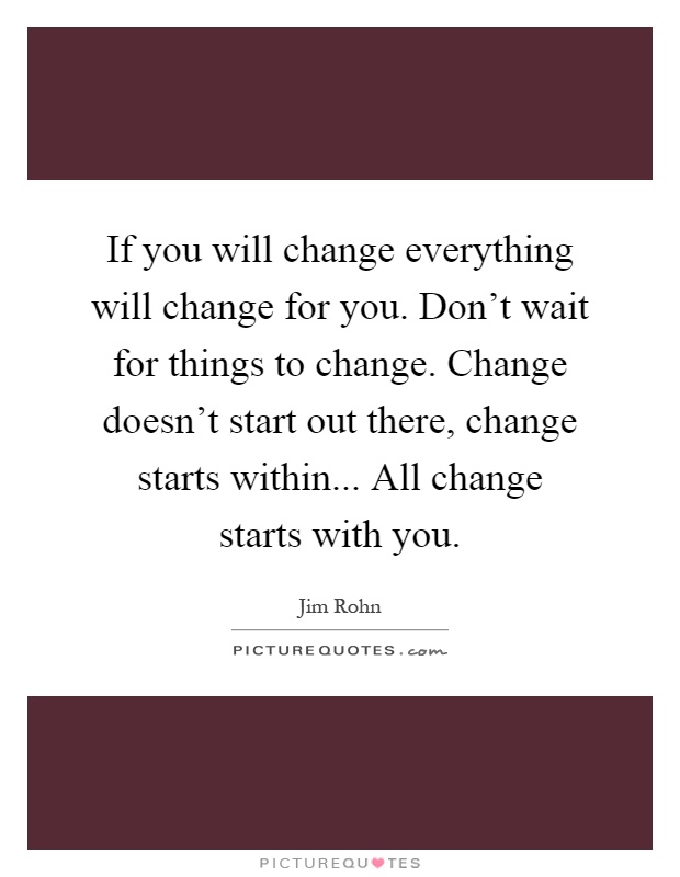 If you will change everything will change for you. Don't wait for things to change. Change doesn't start out there, change starts within... All change starts with you Picture Quote #1