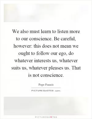 We also must learn to listen more to our conscience. Be careful, however: this does not mean we ought to follow our ego, do whatever interests us, whatever suits us, whatever pleases us. That is not conscience Picture Quote #1