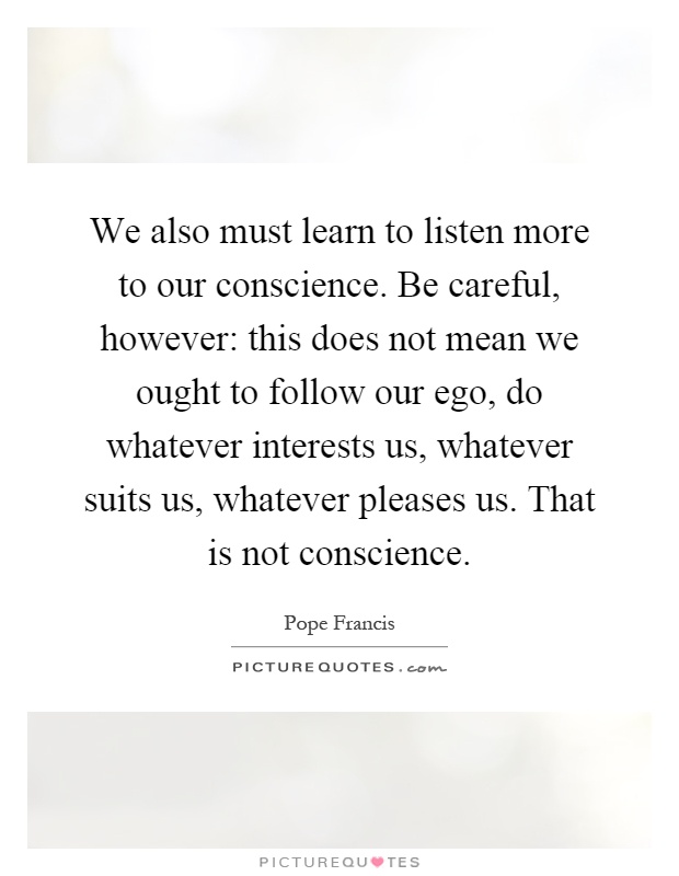 We also must learn to listen more to our conscience. Be careful, however: this does not mean we ought to follow our ego, do whatever interests us, whatever suits us, whatever pleases us. That is not conscience Picture Quote #1