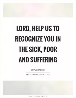 Lord, help us to recognize you in the sick, poor and suffering Picture Quote #1
