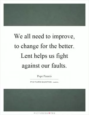 We all need to improve, to change for the better. Lent helps us fight against our faults Picture Quote #1