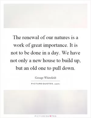 The renewal of our natures is a work of great importance. It is not to be done in a day. We have not only a new house to build up, but an old one to pull down Picture Quote #1