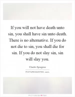 If you will not have death unto sin, you shall have sin unto death. There is no alternative. If you do not die to sin, you shall die for sin. If you do not slay sin, sin will slay you Picture Quote #1