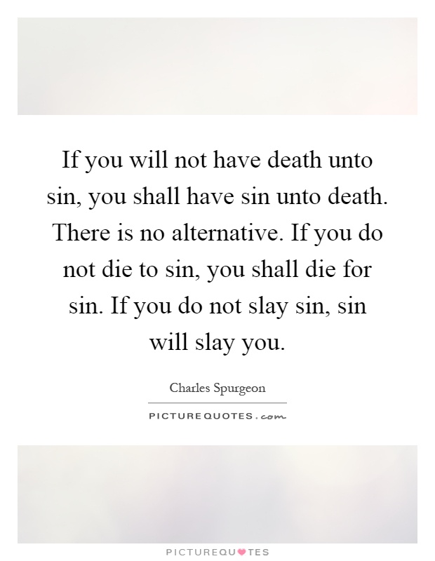 If you will not have death unto sin, you shall have sin unto death. There is no alternative. If you do not die to sin, you shall die for sin. If you do not slay sin, sin will slay you Picture Quote #1