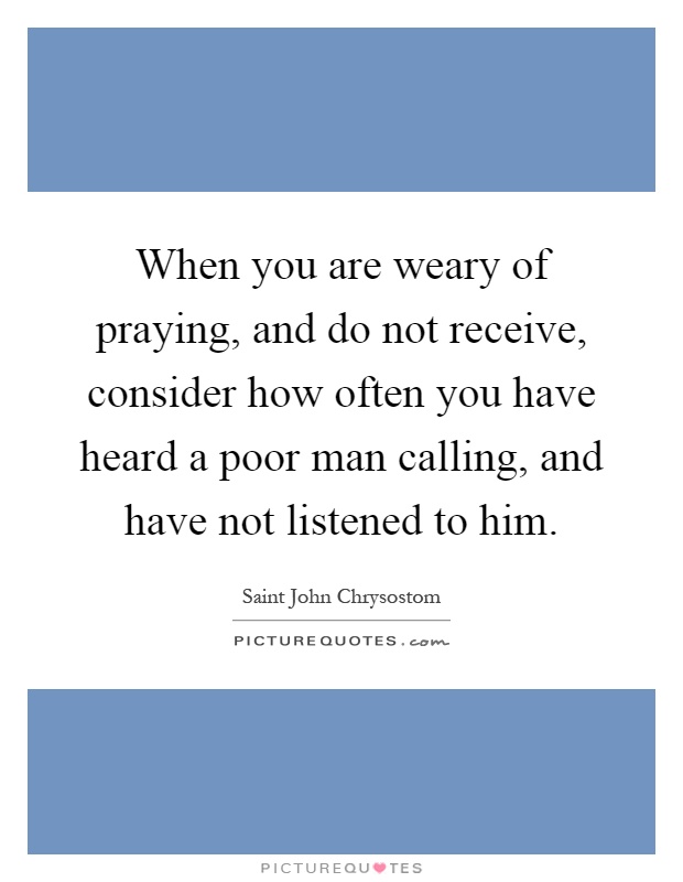 When you are weary of praying, and do not receive, consider how often you have heard a poor man calling, and have not listened to him Picture Quote #1