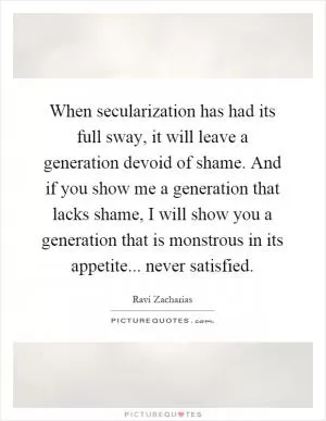 When secularization has had its full sway, it will leave a generation devoid of shame. And if you show me a generation that lacks shame, I will show you a generation that is monstrous in its appetite... never satisfied Picture Quote #1