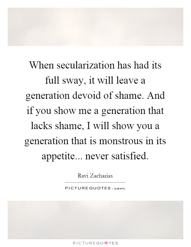 When secularization has had its full sway, it will leave a generation devoid of shame. And if you show me a generation that lacks shame, I will show you a generation that is monstrous in its appetite... never satisfied Picture Quote #1