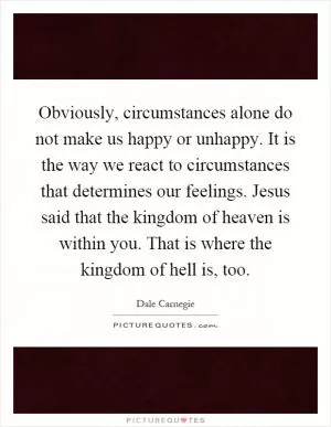 Obviously, circumstances alone do not make us happy or unhappy. It is the way we react to circumstances that determines our feelings. Jesus said that the kingdom of heaven is within you. That is where the kingdom of hell is, too Picture Quote #1