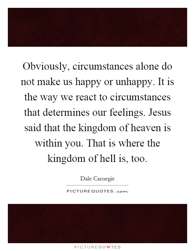 Obviously, circumstances alone do not make us happy or unhappy. It is the way we react to circumstances that determines our feelings. Jesus said that the kingdom of heaven is within you. That is where the kingdom of hell is, too Picture Quote #1