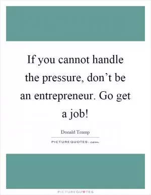 If you cannot handle the pressure, don’t be an entrepreneur. Go get a job! Picture Quote #1