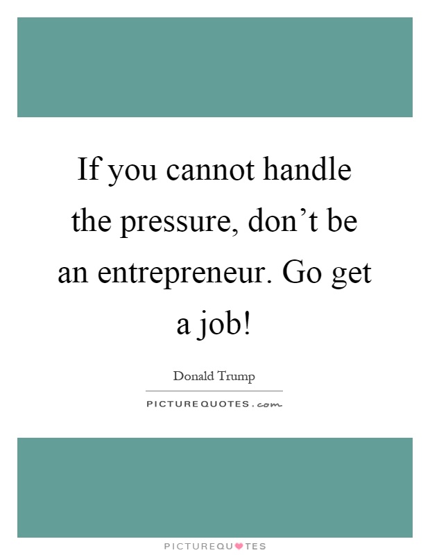 If you cannot handle the pressure, don't be an entrepreneur. Go get a job! Picture Quote #1