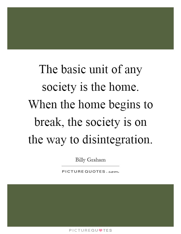 The basic unit of any society is the home. When the home begins to break, the society is on the way to disintegration Picture Quote #1