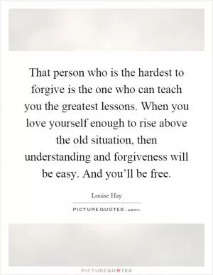 That person who is the hardest to forgive is the one who can teach you the greatest lessons. When you love yourself enough to rise above the old situation, then understanding and forgiveness will be easy. And you’ll be free Picture Quote #1