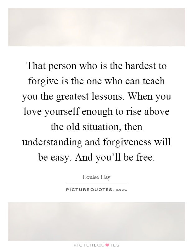 That person who is the hardest to forgive is the one who can teach you the greatest lessons. When you love yourself enough to rise above the old situation, then understanding and forgiveness will be easy. And you'll be free Picture Quote #1