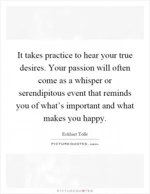 It takes practice to hear your true desires. Your passion will often come as a whisper or serendipitous event that reminds you of what’s important and what makes you happy Picture Quote #1