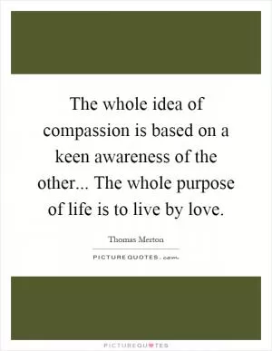 The whole idea of compassion is based on a keen awareness of the other... The whole purpose of life is to live by love Picture Quote #1