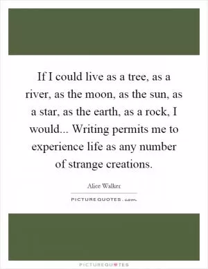 If I could live as a tree, as a river, as the moon, as the sun, as a star, as the earth, as a rock, I would... Writing permits me to experience life as any number of strange creations Picture Quote #1