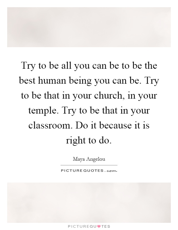 Try to be all you can be to be the best human being you can be. Try to be that in your church, in your temple. Try to be that in your classroom. Do it because it is right to do Picture Quote #1