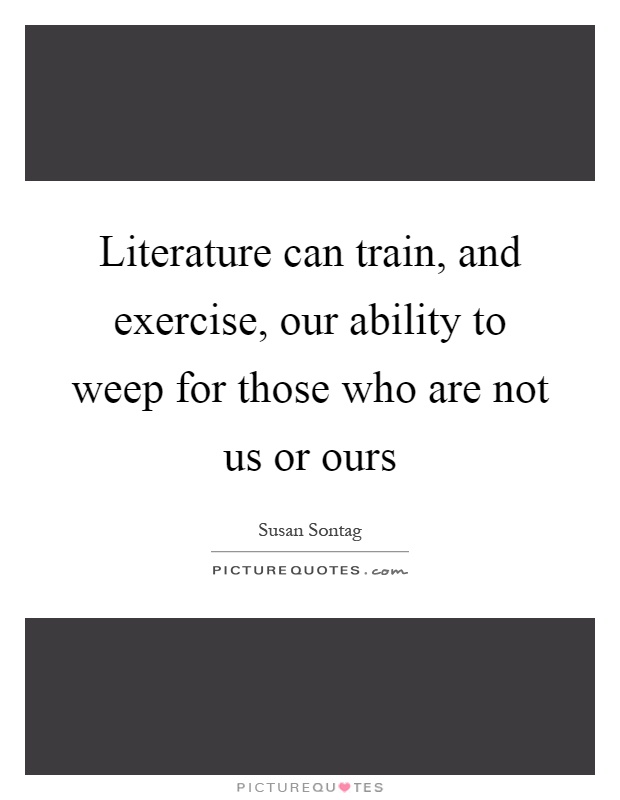 Literature can train, and exercise, our ability to weep for those who are not us or ours Picture Quote #1