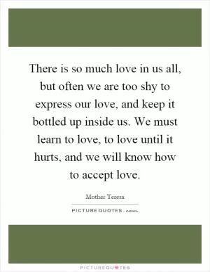 There is so much love in us all, but often we are too shy to express our love, and keep it bottled up inside us. We must learn to love, to love until it hurts, and we will know how to accept love Picture Quote #1