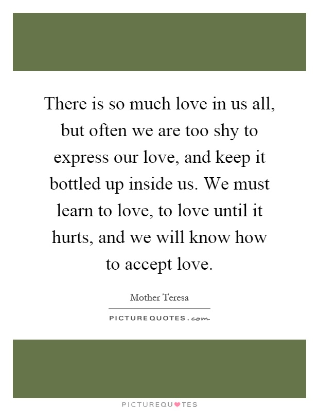 There is so much love in us all, but often we are too shy to express our love, and keep it bottled up inside us. We must learn to love, to love until it hurts, and we will know how to accept love Picture Quote #1