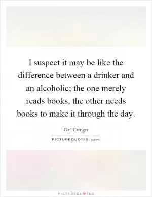 I suspect it may be like the difference between a drinker and an alcoholic; the one merely reads books, the other needs books to make it through the day Picture Quote #1