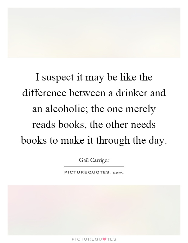 I suspect it may be like the difference between a drinker and an alcoholic; the one merely reads books, the other needs books to make it through the day Picture Quote #1