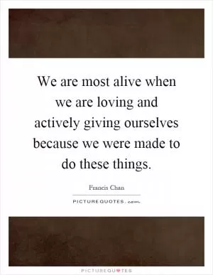 We are most alive when we are loving and actively giving ourselves because we were made to do these things Picture Quote #1