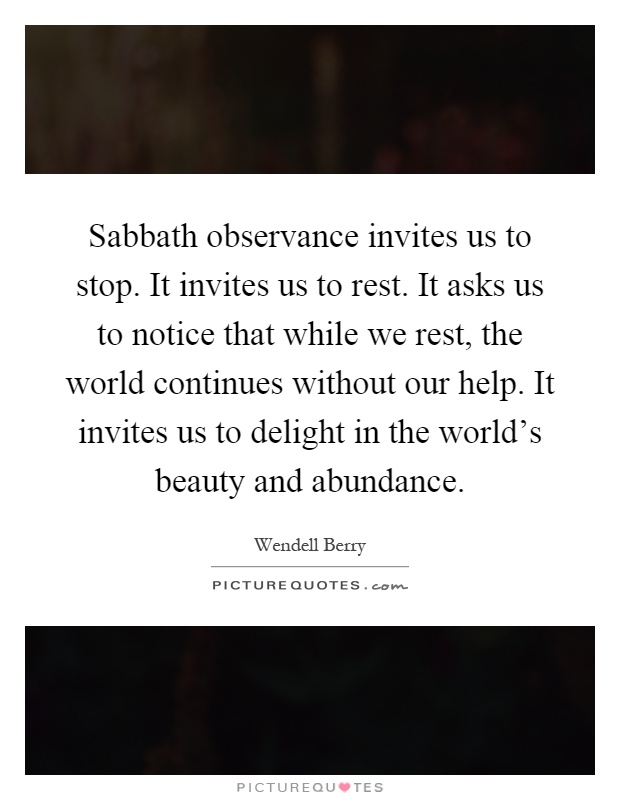 Sabbath observance invites us to stop. It invites us to rest. It asks us to notice that while we rest, the world continues without our help. It invites us to delight in the world's beauty and abundance Picture Quote #1