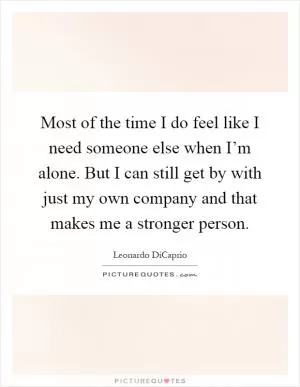 Most of the time I do feel like I need someone else when I’m alone. But I can still get by with just my own company and that makes me a stronger person Picture Quote #1