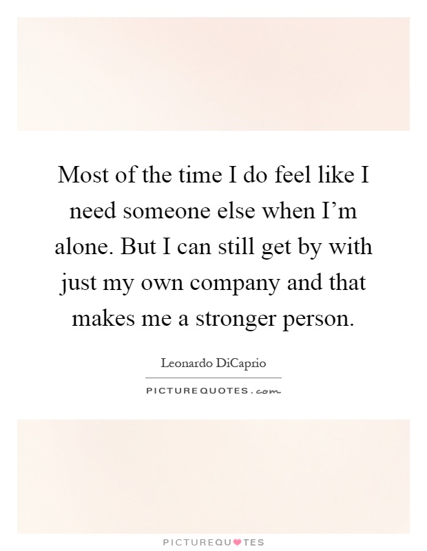 Most of the time I do feel like I need someone else when I'm alone. But I can still get by with just my own company and that makes me a stronger person Picture Quote #1