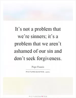 It’s not a problem that we’re sinners; it’s a problem that we aren’t ashamed of our sin and don’t seek forgiveness Picture Quote #1