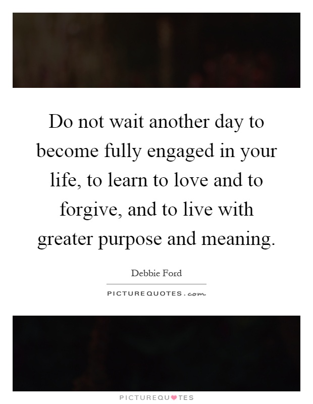 Do not wait another day to become fully engaged in your life, to learn to love and to forgive, and to live with greater purpose and meaning Picture Quote #1