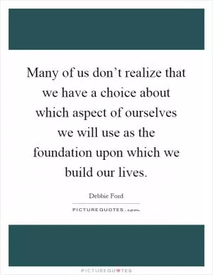 Many of us don’t realize that we have a choice about which aspect of ourselves we will use as the foundation upon which we build our lives Picture Quote #1