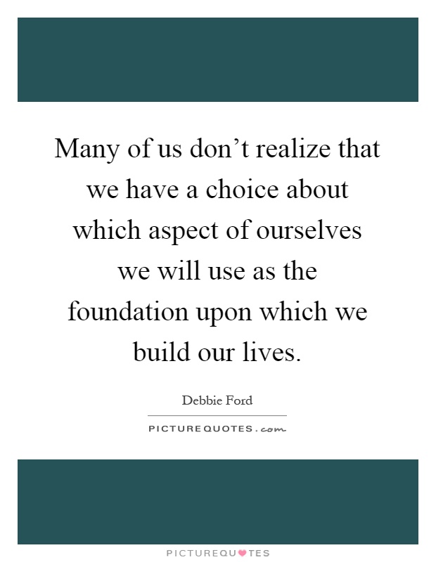 Many of us don't realize that we have a choice about which aspect of ourselves we will use as the foundation upon which we build our lives Picture Quote #1