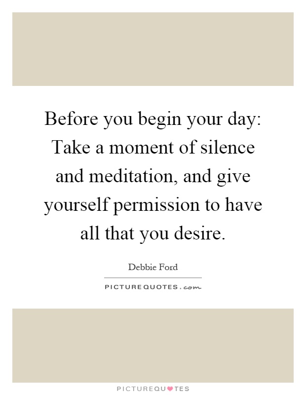 Before you begin your day: Take a moment of silence and meditation, and give yourself permission to have all that you desire Picture Quote #1