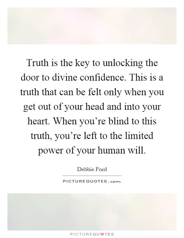 Truth is the key to unlocking the door to divine confidence. This is a truth that can be felt only when you get out of your head and into your heart. When you're blind to this truth, you're left to the limited power of your human will Picture Quote #1