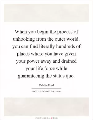 When you begin the process of unhooking from the outer world, you can find literally hundreds of places where you have given your power away and drained your life force while guaranteeing the status quo Picture Quote #1