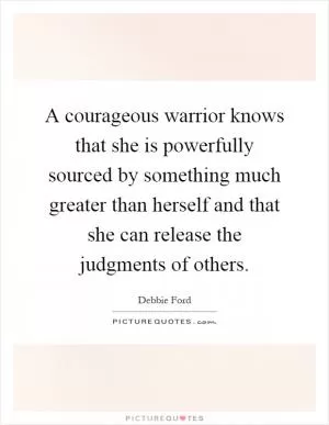 A courageous warrior knows that she is powerfully sourced by something much greater than herself and that she can release the judgments of others Picture Quote #1