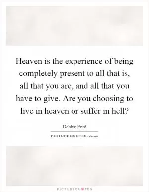 Heaven is the experience of being completely present to all that is, all that you are, and all that you have to give. Are you choosing to live in heaven or suffer in hell? Picture Quote #1
